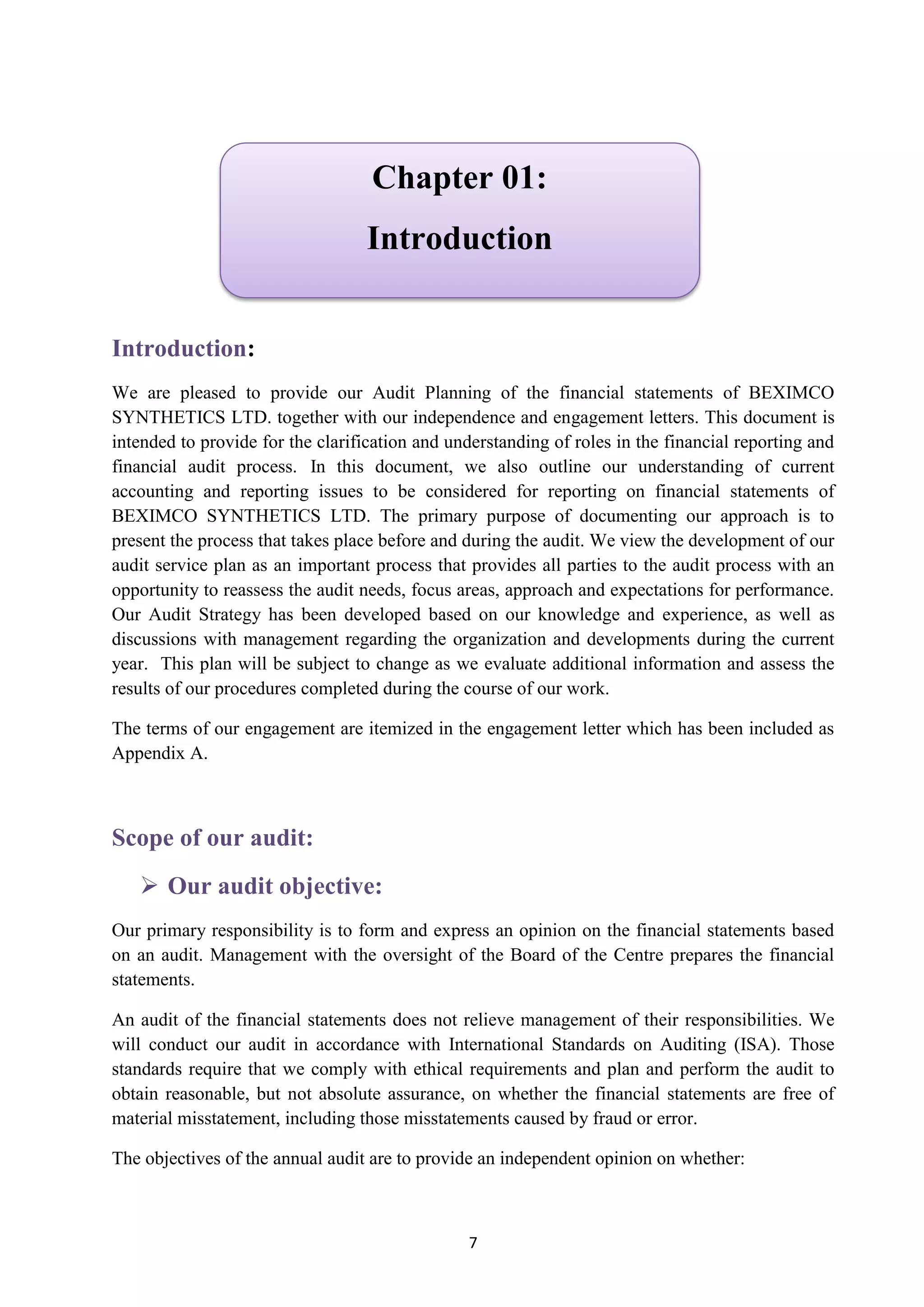 7
Introduction:
We are pleased to provide our Audit Planning of the financial statements of BEXIMCO
SYNTHETICS LTD. together with our independence and engagement letters. This document is
intended to provide for the clarification and understanding of roles in the financial reporting and
financial audit process. In this document, we also outline our understanding of current
accounting and reporting issues to be considered for reporting on financial statements of
BEXIMCO SYNTHETICS LTD. The primary purpose of documenting our approach is to
present the process that takes place before and during the audit. We view the development of our
audit service plan as an important process that provides all parties to the audit process with an
opportunity to reassess the audit needs, focus areas, approach and expectations for performance.
Our Audit Strategy has been developed based on our knowledge and experience, as well as
discussions with management regarding the organization and developments during the current
year. This plan will be subject to change as we evaluate additional information and assess the
results of our procedures completed during the course of our work.
The terms of our engagement are itemized in the engagement letter which has been included as
Appendix A.
Scope of our audit:
 Our audit objective:
Our primary responsibility is to form and express an opinion on the financial statements based
on an audit. Management with the oversight of the Board of the Centre prepares the financial
statements.
An audit of the financial statements does not relieve management of their responsibilities. We
will conduct our audit in accordance with International Standards on Auditing (ISA). Those
standards require that we comply with ethical requirements and plan and perform the audit to
obtain reasonable, but not absolute assurance, on whether the financial statements are free of
material misstatement, including those misstatements caused by fraud or error.
The objectives of the annual audit are to provide an independent opinion on whether:
Chapter 01:
Introduction
 