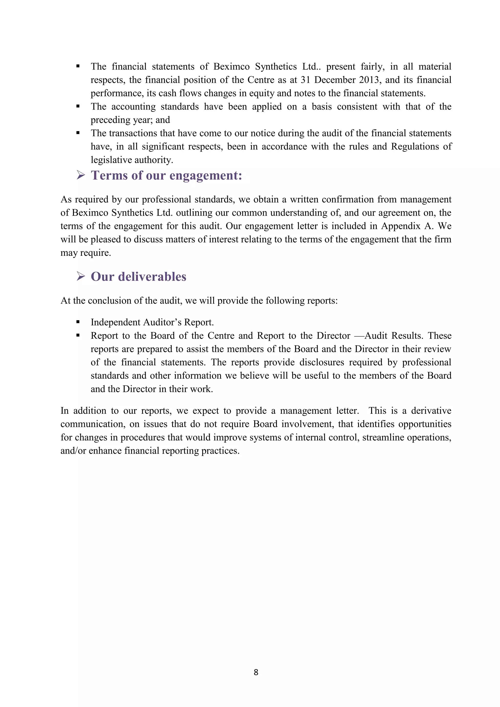 8
 The financial statements of Beximco Synthetics Ltd.. present fairly, in all material
respects, the financial position of the Centre as at 31 December 2013, and its financial
performance, its cash flows changes in equity and notes to the financial statements.
 The accounting standards have been applied on a basis consistent with that of the
preceding year; and
 The transactions that have come to our notice during the audit of the financial statements
have, in all significant respects, been in accordance with the rules and Regulations of
legislative authority.
 Terms of our engagement:
As required by our professional standards, we obtain a written confirmation from management
of Beximco Synthetics Ltd. outlining our common understanding of, and our agreement on, the
terms of the engagement for this audit. Our engagement letter is included in Appendix A. We
will be pleased to discuss matters of interest relating to the terms of the engagement that the firm
may require.
 Our deliverables
At the conclusion of the audit, we will provide the following reports:
 Independent Auditor’s Report.
 Report to the Board of the Centre and Report to the Director —Audit Results. These
reports are prepared to assist the members of the Board and the Director in their review
of the financial statements. The reports provide disclosures required by professional
standards and other information we believe will be useful to the members of the Board
and the Director in their work.
In addition to our reports, we expect to provide a management letter. This is a derivative
communication, on issues that do not require Board involvement, that identifies opportunities
for changes in procedures that would improve systems of internal control, streamline operations,
and/or enhance financial reporting practices.
 