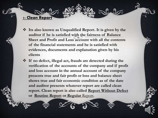 1- Clean Report
 Its also known as Unqualified Report. It is given by the
auditor if he is satisfied with the fairness of Balance
Sheet and Profit and Loss account with all the contents
of the financial statements and he is satisfied with
evidences, documents and explanation given by his
clients
 If no defect, illegal act, frauds are detected during the
verification of the accounts of the company and if profit
and loss account in the annual account of the company
presents true and fair profit or loss and balance sheet
shows true and fair economic condition as of the date
and auditor presents whatever report are called clean
report. Clean report is also called Report Without Defect
or Routine Report or Regular Report.
 