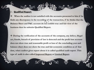 2 - Qualified Report:
 When the auditor is not satisfied with the accounts presented to him if he
finds any discrepancy in the recording of the transaction, if he thinks that the
Balance Sheet and P&L account do not exhibit true and fair view of the
business then he submits Qualified Report.
 During the verification of the accounts of the company, any defect, illegal
act, frauds, breach of provision of law is detected and the profit loss account
does not show true and reasonable profit or loss of the concluding year and
balance sheet does not show the true and fair economic condition as of that
date, when auditor gives report about it is called qualified audit report. This
type of audit is also called Improved Report or Limited Report.
 
