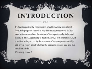 INTRODUCTION
 Audit report is the presentation of collected and considered
facts. It is prepared in such a way that those people who do not
have information about the matter of the report can be informed
clearly in brief. According to Section 227 (2) of Companies Act, it
is auditor’s duty to verify the accounts of the company carefully
and give a report about whether the accounts present true and fair
condition of the
Company or not ?
 