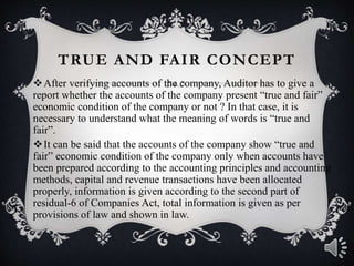 TRUE AND FAIR CONCEPT
After verifying accounts of the company, Auditor has to give a
report whether the accounts of the company present “true and fair”
economic condition of the company or not ? In that case, it is
necessary to understand what the meaning of words is “true and
fair”.
It can be said that the accounts of the company show “true and
fair” economic condition of the company only when accounts have
been prepared according to the accounting principles and accounting
methods, capital and revenue transactions have been allocated
properly, information is given according to the second part of
residual-6 of Companies Act, total information is given as per
provisions of law and shown in law.
 