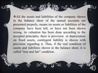All the assets and liabilities of the company shown
in the balance sheet of the annual accounts are
presented properly, means no assets or liabilities of the
company have been left, or have not been shown
wrong, its valuation has been done according to the
accepted principles, there is provision or depreciation
on fixed assets, contingent liability is shown with
provision regarding it. Thus, if the real condition of
assets and liabilities shown in the balance sheet, it is
called “true and fair” condition.
 