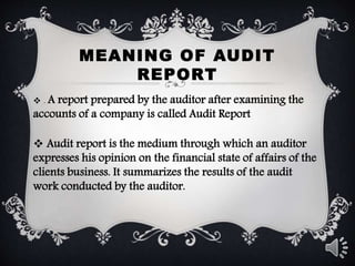 MEANING OF AUDIT
REPORT
 . A report prepared by the auditor after examining the
accounts of a company is called Audit Report
 Audit report is the medium through which an auditor
expresses his opinion on the financial state of affairs of the
clients business. It summarizes the results of the audit
work conducted by the auditor.
 