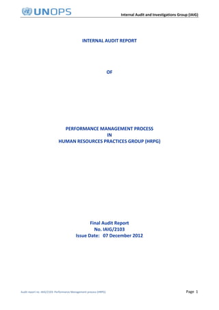 Internal Audit and Investigations Group (IAIG)
Audit report no. IAIG/2103: Performance Management process (HRPG) Page 1
INTERNAL AUDIT REPORT
OF
PERFORMANCE MANAGEMENT PROCESS
IN
HUMAN RESOURCES PRACTICES GROUP (HRPG)
Final Audit Report
No. IAIG/2103
Issue Date: 07 December 2012
 
