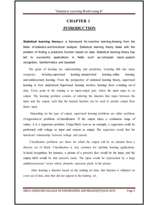 “Statistical Learning Model using R”
SRES’s SANJIVANI COLLEGE OFENGINEERING, KOPARGAON[IT]2018-2019 Page 1
CHAPTER 1
INTRODUCTION
Statistical learning theory is a framework for machine learning drawing from the
fields of statistics and functional analysis. Statistical learning theory deals with the
problem of finding a predictive function based on data. Statistical learning theory has
led to successful applications in fields such as computer vision, speech
recognition, bioinformatics and baseball.
The goals of learning are understanding and prediction. Learning falls into many
categories, including supervised learning, unsupervised learning, online learning,
and reinforcement learning. From the perspective of statistical learning theory, supervised
learning is best understood. Supervised learning involves learning from a training set of
data. Every point in the training is an input-output pair, where the input maps to an
output. The learning problem consists of inferring the function that maps between the
input and the output, such that the learned function can be used to predict output from
future input.
Depending on the type of output, supervised learning problems are either problems
of regression or problems of classification. If the output takes a continuous range of
values, it is a regression problem. Using Ohm's Law as an example, a regression could be
performed with voltage as input and current as output. The regression would find the
functional relationship between voltage and current.
Classification problems are those for which the output will be an element from a
discrete set of labels. Classification is very common for machine learning applications.
In facial recognition, for instance, a picture of a person's face would be the input, and the
output label would be that person's name. The input would be represented by a large
multidimensional vector whose elements represent pixels in the picture.
After learning a function based on the training set data, that function is validated on
a test set of data, data that did not appear in the training set.
 