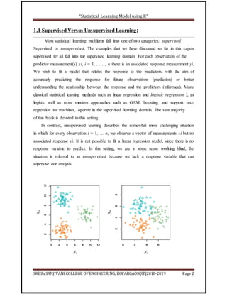 “Statistical Learning Model using R”
SRES’s SANJIVANI COLLEGE OFENGINEERING, KOPARGAON[IT]2018-2019 Page 2
1.1 Supervised Versus Unsupervised Learning:
Most statistical learning problems fall into one of two categories: supervised
Supervised or unsupervised. The examples that we have discussed so far in this capon
supervised ter all fall into the supervised learning domain. For each observation of the
predictor measurement(s) xi, i = 1, . . . , n there is an associated response measurement yi.
We wish to fit a model that relates the response to the predictors, with the aim of
accurately predicting the response for future observations (prediction) or better
understanding the relationship between the response and the predictors (inference). Many
classical statistical learning methods such as linear regression and logistic regression ), as
logistic well as more modern approaches such as GAM, boosting, and support vec-
regression tor machines, operate in the supervised learning domain. The vast majority
of this book is devoted to this setting.
In contrast, unsupervised learning describes the somewhat more challenging situation
in which for every observation i = 1, … n, we observe a vector of measurements xi but no
associated response yi. It is not possible to fit a linear regression model, since there is no
response variable to predict. In this setting, we are in some sense working blind; the
situation is referred to as unsupervised because we lack a response variable that can
supervise our analysis.
 