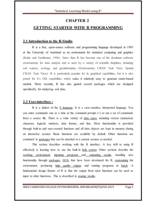“Statistical Learning Model using R”
SRES’s SANJIVANI COLLEGE OFENGINEERING, KOPARGAON[IT]2018-2019 Page 5
CHAPTER 2
GETTING STARTED WITH R PROGRAMMING
2.1 Introduction to the R-Studio
R is a free, open-source software and programming language developed in 1995
at the University of Auckland as an environment for statistical computing and graphics
(Ikaha and Gentleman, 1996). Since then R has become one of the dominant software
environments for data analysis and is used by a variety of scientific disiplines, including
soil science, ecology, and geoinformatics (Envirometrics CRAN Task View; Spatial
CRAN Task View). R is particularly popular for its graphical capabilities, but it is also
prized for it’s GIS capabilities which make it relatively easy to generate raster-based
models. More recently, R has also gained several packages which are designed
specifically for analyzing soil data.
2.2 User-interface :
R is a dialect of the S language. It is a case-sensitive, interpreted language. You
can enter commands one at a time at the command prompt (>) or run a set of commands
from a source file. There is a wide variety of data types, including vectors (numerical,
character, logical), matrices, data frames, and lists. Most functionality is provided
through built-in and user-created functions and all data objects are kept in memory during
an interactive session. Basic functions are available by default. Other functions are
contained in packages that can be attached to a current session as needed.
This section describes working with the R interface. A key skill to using R
effectively is learning how to use the built-in help system. Other sections describe the
working environment, inputting programs and outputting results, installing new
functionality through packages, GUIs that have been developed for R, customizing the
environment, producing high quality output, and running programs in batch. A
fundamental design feature of R is that the output from most functions can be used as
input to other functions. This is described in reusing results.
 