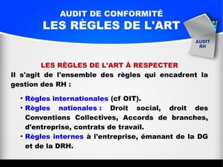 AUDIT DE CONFORMITÉ
LES RÈGLES DE L'ART
LES RÈGLES DE L'ART À RESPECTER
Il s'agit de l'ensemble des règles qui encadrent la
gestion des RH :
●
Règles internationales (cf OIT).
●
Règles nationales : Droit social, droit des
Conventions Collectives, Accords de branches,
d'entreprise, contrats de travail.
●
Règles internes à l'entreprise, émanant de la DG
et de la DRH.
 