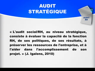 AUDIT
STRATÉGIQUE
« L'audit social/RH, au niveau stratégique,
consiste à évaluer la capacité de la fonction
RH, de ses politiques, de ses résultats, à
préserver les ressources de l'entreprise, et à
l'aider dans l'accomplissement de son
projet. » (J. Igalens, 2010)
 