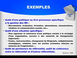 EXEMPLES
●
Audit d'une politique ou d'un processus spécifique
à la gestion des RH :
●
Recrutement, évaluation, formation, absentéisme, rémunérations,
relations et communication sociale, etc...
●
Audit d'une situation spécifique :
●
Pour apprécier la cohérence d'une politique sociale à la stratégie
d'une organisation, souvent à des moments de changements
importants.
●
Fusion, restructuration, changement de Dirigeants, redéploiements
stratégiques, relations avec les parties prenantes internes ou
externes de l’organisation …
●
Audit de pertinence du référentiel, audit de cohérence
entre le référentiel et d’autres référentiels. Source : IAS
 