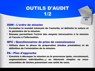 OUTILS D'AUDIT
1/2
ODM : L'ordre de mission
●
Formalise le mandat émanant de l'autorité, et délimite la nature et
le périmètre de la mission.
●
Sésame permettant l'octroi des moyens nécessaires à la mission
et l'accès à l'information.
QPC : Questionnaires de prise de connaissance
●
Utilisés dans la phase de préparation (études préalables) et de
définition de l'orientation de la mission.
PA : Plan d'approche
●
Consiste à découper la mission ou le processus (paie, recrutement,
augmentations individuelles...) en éléments simples ou sous-
ensembles de tâches présentant une unité de sens.
 