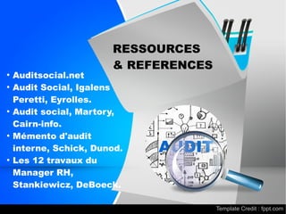 AUDIT
●
Auditsocial.net
●
Audit Social, Igalens
Peretti, Eyrolles.
●
Audit social, Martory,
Cairn-info.
●
Mémento d'audit
interne, Schick, Dunod.
●
Les 12 travaux du
Manager RH,
Stankiewicz, DeBoeck.
RESSOURCES
& REFERENCES
Template Credit : fppt.com
 