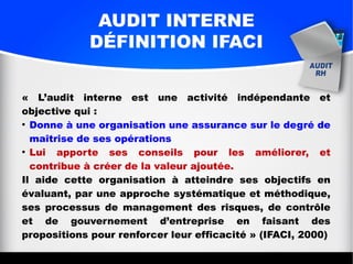 AUDIT INTERNE
DÉFINITION IFACI
« L’audit interne est une activité indépendante et
objective qui :
●
Donne à une organisation une assurance sur le degré de
maîtrise de ses opérations
●
Lui apporte ses conseils pour les améliorer, et
contribue à créer de la valeur ajoutée.
Il aide cette organisation à atteindre ses objectifs en
évaluant, par une approche systématique et méthodique,
ses processus de management des risques, de contrôle
et de gouvernement d’entreprise en faisant des
propositions pour renforcer leur efficacité » (IFACI, 2000)
 
