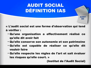 AUDIT SOCIAL
DÉFINITION IAS
« L'audit social est une forme d'observation qui tend
à vérifier :
●
Qu'une organisation a effectivement réalisé ce
qu'elle dit avoir fait
●
Qu'elle conserve son autonomie et son patrimoine
●
Qu'elle est capable de réaliser ce qu'elle dit
vouloir faire
●
Qu'elle respecte les règles de l'art et sait évaluer
les risques qu'elle court. »
(Institut de l'Audit Social)
 