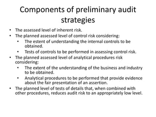 Components of preliminary audit
strategies
• The assessed level of inherent risk.
• The planned assessed level of control risk considering:
• The estent of understanding the internal controls to be
obtained.
• Tests of controls to be performed in assessing control risk.
• The planned assessed level of analytical procedures risk
considering:
• The extent of the understanding of the business and industry
to be obtained.
• Analytical procedures to be performed that provide evidence
about the fair presentation of an assertion.
• The planned level of tests of details that, when combined with
other procedures, reduces audit risk to an appropriately low level.

 