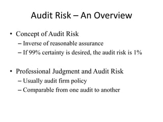 Audit Risk – An Overview
• Concept of Audit Risk
– Inverse of reasonable assurance
– If 99% certainty is desired, the audit risk is 1%

• Professional Judgment and Audit Risk
– Usually audit firm policy
– Comparable from one audit to another

 
