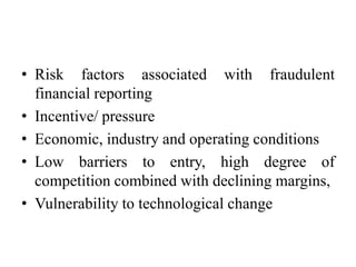 • Risk factors associated with fraudulent
financial reporting
• Incentive/ pressure
• Economic, industry and operating conditions
• Low barriers to entry, high degree of
competition combined with declining margins,
• Vulnerability to technological change

 