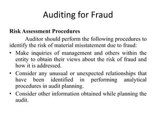 Auditing for Fraud
Risk Assessment Procedures
Auditor should perform the following procedures to
identify the risk of material misstatement due to fraud:
• Make inquiries of management and others within the
entity to obtain their views about the risk of fraud and
how it is addressed.
• Consider any unusual or unexpected relationships that
have been identified in performing analytical
procedures in audit planning.
• Consider other information obtained while planning the
audit.

 