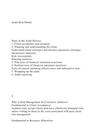 Audit Risk Model
Steps in the Audit Process
1. Client acceptance and retention
2. Planning and understanding the client
Understand client strategies and business processes (strategic
and process analyses)
Risk Assessments
Planning analytics
3. Plan tests of financial statement assertions
4. Perform tests of financial statement assertions
Tests of control operating effectiveness and substantive tests
5. Wrapping up the audit
6. Audit reporting
2
Why is Risk Management So Critical to Auditors?
Fundamental to Client Acceptance:
Auditors only accept clients that have effectively managed risks
unless willing to share in the costs associated with poor client
risk management
Fundamental to Resource Allocation:
 