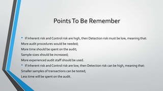 PointsTo Be Remember
• If Inherent risk and Control risk are high, then Detection risk must be low, meaning that:
More audit procedures would be needed;
More time should be spent on the audit;
Sample sizes should be increased;
More experienced audit staff should be used.
• If Inherent risk and Control risk are low, then Detection risk can be high, meaning that:
Smaller samples of transactions can be tested;
Less time will be spent on the audit.
 