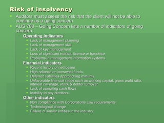 Risk of insolvency Auditors must assess the risk that the client will not be able to continue as a going concern AUS 708 – Going Concern lists a number of indicators of going concern: Operating Indicators Lack of management planning Lack of management skill Lack of key management Loss of significant market, license or franchise Problems in management information systems Financial indicators Recent history of net losses High reliance on borrowed funds Deferred liabilities approaching maturity Unfavorable financial ratios such as working capital, gross profit ratio, interest coverage, stock & debtor turnover Lack of operating cash flows Inability to pay creditors Other indicators Non compliance with Corporations Law requirements Technological change Failure of similar entities in the industry 