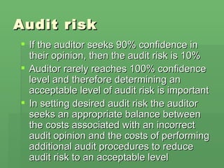 Audit risk If the auditor seeks 90% confidence in their opinion, then the audit risk is 10% Auditor rarely reaches 100% confidence level and therefore determining an acceptable level of audit risk is important In setting desired audit risk the auditor seeks an appropriate balance between the costs associated with an incorrect audit opinion and the costs of performing additional audit procedures to reduce audit risk to an acceptable level 