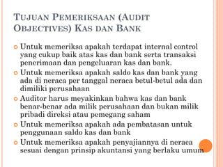 TUJUAN PEMERIKSAAN (AUDIT
OBJECTIVES) KAS DAN BANK
 Untuk memeriksa apakah terdapat internal control
yang cukup baik atas kas dan bank serta transaksi
penerimaan dan pengeluaran kas dan bank.
 Untuk memeriksa apakah saldo kas dan bank yang
ada di neraca per tanggal neraca betul-betul ada dan
dimiliki perusahaan
 Auditor harus meyakinkan bahwa kas dan bank
benar-benar ada milik perusahaan dan bukan milik
pribadi direksi atau pemegang saham
 Untuk memeriksa apakah ada pembatasan untuk
penggunaan saldo kas dan bank
 Untuk memeriksa apakah penyajiannya di neraca
sesuai dengan prinsip akuntansi yang berlaku umum
 