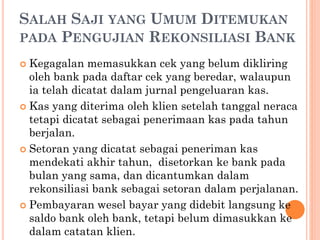 SALAH SAJI YANG UMUM DITEMUKAN
PADA PENGUJIAN REKONSILIASI BANK
 Kegagalan memasukkan cek yang belum dikliring
oleh bank pada daftar cek yang beredar, walaupun
ia telah dicatat dalam jurnal pengeluaran kas.
 Kas yang diterima oleh klien setelah tanggal neraca
tetapi dicatat sebagai penerimaan kas pada tahun
berjalan.
 Setoran yang dicatat sebagai peneriman kas
mendekati akhir tahun, disetorkan ke bank pada
bulan yang sama, dan dicantumkan dalam
rekonsiliasi bank sebagai setoran dalam perjalanan.
 Pembayaran wesel bayar yang didebit langsung ke
saldo bank oleh bank, tetapi belum dimasukkan ke
dalam catatan klien.
 