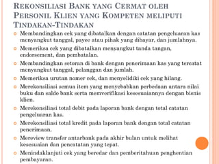 REKONSILIASI BANK YANG CERMAT OLEH
PERSONIL KLIEN YANG KOMPETEN MELIPUTI
TINDAKAN-TINDAKAN
 Membandingkan cek yang dibatalkan dengan catatan pengeluaran kas
menyangkut tanggal, payee atau pihak yang dibayar, dan jumlahnya.
 Memeriksa cek yang dibatalkan menyangkut tanda tangan,
endorsement, dan pembatalan.
 Membandingkan setoran di bank dengan penerimaan kas yang tercatat
menyangkut tanggal, pelanggan dan jumlah.
 Memeriksa urutan nomer cek, dan menyelidiki cek yang hilang.
 Merekonsiliasi semua item yang menyebabkan perbedaan antara nilai
buku dan saldo bank serta memverifikasi kesesuaiannya dengan bisnis
klien.
 Merekonsiliasi total debit pada laporan bank dengan total catatan
pengeluaran kas.
 Merekonsiliasi total kredit pada laporan bank dengan total catatan
penerimaan.
 Mereview transfer antarbank pada akhir bulan untuk melihat
kesesuaian dan pencatatan yang tepat.
 Menindaklanjuti cek yang beredar dan pemberitahuan penghentian
pembayaran.
 