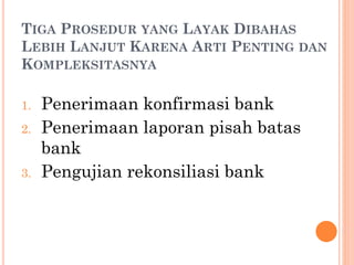 TIGA PROSEDUR YANG LAYAK DIBAHAS
LEBIH LANJUT KARENA ARTI PENTING DAN
KOMPLEKSITASNYA
1. Penerimaan konfirmasi bank
2. Penerimaan laporan pisah batas
bank
3. Pengujian rekonsiliasi bank
 