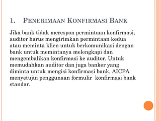 1. PENERIMAAN KONFIRMASI BANK
Jika bank tidak merespon permintaan konfirmasi,
auditor harus mengirimkan permintaan kedua
atau meminta klien untuk berkomunikasi dengan
bank untuk memintanya melengkapi dan
mengembalikan konfirmasi ke auditor. Untuk
memudahkan auditor dan juga banker yang
diminta untuk mengisi konfirmasi bank, AICPA
menyetujui penggunaan formulir konfirmasi bank
standar.
 
