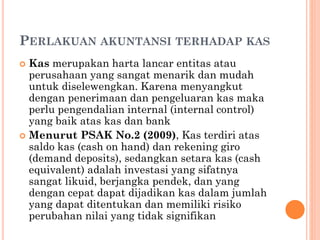 PERLAKUAN AKUNTANSI TERHADAP KAS
 Kas merupakan harta lancar entitas atau
perusahaan yang sangat menarik dan mudah
untuk diselewengkan. Karena menyangkut
dengan penerimaan dan pengeluaran kas maka
perlu pengendalian internal (internal control)
yang baik atas kas dan bank
 Menurut PSAK No.2 (2009), Kas terdiri atas
saldo kas (cash on hand) dan rekening giro
(demand deposits), sedangkan setara kas (cash
equivalent) adalah investasi yang sifatnya
sangat likuid, berjangka pendek, dan yang
dengan cepat dapat dijadikan kas dalam jumlah
yang dapat ditentukan dan memiliki risiko
perubahan nilai yang tidak signifikan
 