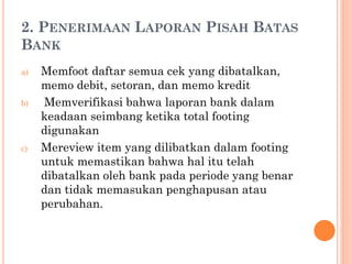2. PENERIMAAN LAPORAN PISAH BATAS
BANK
a) Memfoot daftar semua cek yang dibatalkan,
memo debit, setoran, dan memo kredit
b) Memverifikasi bahwa laporan bank dalam
keadaan seimbang ketika total footing
digunakan
c) Mereview item yang dilibatkan dalam footing
untuk memastikan bahwa hal itu telah
dibatalkan oleh bank pada periode yang benar
dan tidak memasukan penghapusan atau
perubahan.
 