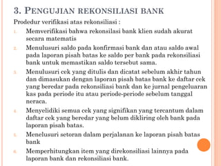 3. PENGUJIAN REKONSILIASI BANK
Prodedur verifikasi atas rekonsiliasi :
1. Memverifikasi bahwa rekonsilasi bank klien sudah akurat
secara matematis
2. Menulusuri saldo pada konfirmasi bank dan atau saldo awal
pada laporan pisah batas ke saldo per bank pada rekonsiliasi
bank untuk memastikan saldo tersebut sama.
3. Menulusuri cek yang ditulis dan dicatat sebelum akhir tahun
dan dimasukan dengan laporan pisah batas bank ke daftar cek
yang beredar pada rekonsiliasi bank dan ke jurnal pengeluaran
kas pada periode itu atau periode-periode sebelum tanggal
neraca.
4. Menyelidiki semua cek yang signifikan yang tercantum dalam
daftar cek yang beredar yang belum dikliring oleh bank pada
laporan pisah batas.
5. Menelusuri setoran dalam perjalanan ke laporan pisah batas
bank
6. Memperhitungkan item yang direkonsiliasi lainnya pada
laporan bank dan rekonsiliasi bank.
 