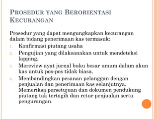 PROSEDUR YANG BERORIENTASI
KECURANGAN
Prosedur yang dapat mengungkapkan kecurangan
dalam bidang penerimaan kas termasuk:
1. Konfirmasi piutang usaha
2. Pengujian yang dilaksanakan untuk mendeteksi
lapping.
3. Mereview ayat jurnal buku besar umum dalam akun
kas untuk pos-pos tidak biasa.
4. Membandingkan pesanan pelanggan dengan
penjualan dan penerimaan kas selanjutnya.
Memeriksa persetujuan dan dokumen pendukung
piutang tak tertagih dan retur penjualan serta
pengurangan.
 