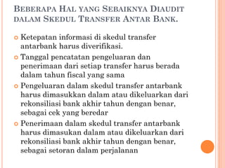 BEBERAPA HAL YANG SEBAIKNYA DIAUDIT
DALAM SKEDUL TRANSFER ANTAR BANK.
 Ketepatan informasi di skedul transfer
antarbank harus diverifikasi.
 Tanggal pencatatan pengeluaran dan
penerimaan dari setiap transfer harus berada
dalam tahun fiscal yang sama
 Pengeluaran dalam skedul transfer antarbank
harus dimasukkan dalam atau dikeluarkan dari
rekonsiliasi bank akhir tahun dengan benar,
sebagai cek yang beredar
 Penerimaan dalam skedul transfer antarbank
harus dimasukan dalam atau dikeluarkan dari
rekonsiliasi bank akhir tahun dengan benar,
sebagai setoran dalam perjalanan
 