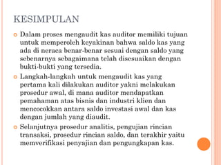 KESIMPULAN
 Dalam proses mengaudit kas auditor memiliki tujuan
untuk memperoleh keyakinan bahwa saldo kas yang
ada di neraca benar-benar sesuai dengan saldo yang
sebenarnya sebagaimana telah disesuaikan dengan
bukti-bukti yang tersedia.
 Langkah-langkah untuk mengaudit kas yang
pertama kali dilakukan auditor yakni melakukan
prosedur awal, di mana auditor mendapatkan
pemahaman atas bisnis dan industri klien dan
mencocokkan antara saldo investasi awal dan kas
dengan jumlah yang diaudit.
 Selanjutnya prosedur analitis, pengujian rincian
transaksi, prosedur rincian saldo, dan terakhir yaitu
memverifikasi penyajian dan pengungkapan kas.
 