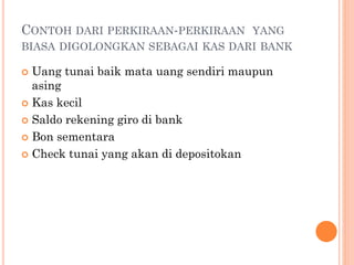 CONTOH DARI PERKIRAAN-PERKIRAAN YANG
BIASA DIGOLONGKAN SEBAGAI KAS DARI BANK
 Uang tunai baik mata uang sendiri maupun
asing
 Kas kecil
 Saldo rekening giro di bank
 Bon sementara
 Check tunai yang akan di depositokan
 