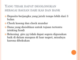 YANG TIDAK DAPAT DIGOLONGKAN
SEBAGAI BAGIAN DARI KAS DAN BANK
 Deposito berjangka yang jatuh tempo lebih dari 3
bulan
 Check kosong dan check mundur
 Dana yang disisihkan untuk tujuan tertentu
(sinking fund)
 Rekening giro yg tidak dapat segera digunakan
baik di dalam maupun di luar negeri, misalnya
karena dibekukan
 