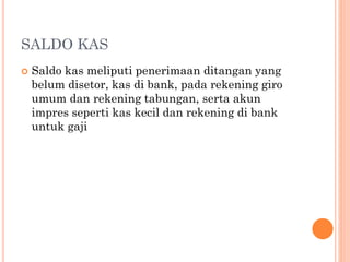 SALDO KAS
 Saldo kas meliputi penerimaan ditangan yang
belum disetor, kas di bank, pada rekening giro
umum dan rekening tabungan, serta akun
impres seperti kas kecil dan rekening di bank
untuk gaji
 
