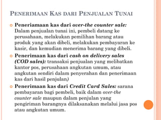 PENERIMAAN KAS DARI PENJUALAN TUNAI
 Peneriamaan kas dari over-the counter sale:
Dalam penjualan tunai ini, pembeli datang ke
perusahaan, melakukan pemilihan barang atau
produk yang akan dibeli, melakukan pembayaran ke
kasir, dan kemudian menerima barang yang dibeli.
 Penerimaan kas dari cash on delivery sales
(COD sales): transaksi penjualan yang melibatkan
kantor pos, perusahaan angkutan umum, atau
angkutan sendiri dalam penyerahan dan penerimaan
kas dari hasil penjulan)
 Penerimaan kas dari Credit Card Sales: sarana
pembayaran bagi pembeli, baik dalam over-the
counter sale maupun dalam penjulan yang
pengiriman barangnya dilaksanakan melalui jasa pos
atau angkutan umum.
 