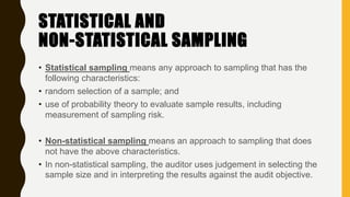 STATISTICAL AND
NON-STATISTICAL SAMPLING
• Statistical sampling means any approach to sampling that has the
following characteristics:
• random selection of a sample; and
• use of probability theory to evaluate sample results, including
measurement of sampling risk.
• Non-statistical sampling means an approach to sampling that does
not have the above characteristics.
• In non-statistical sampling, the auditor uses judgement in selecting the
sample size and in interpreting the results against the audit objective.
 