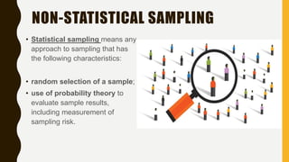 NON-STATISTICAL SAMPLING
• Statistical sampling means any
approach to sampling that has
the following characteristics:
• random selection of a sample;
• use of probability theory to
evaluate sample results,
including measurement of
sampling risk.
 