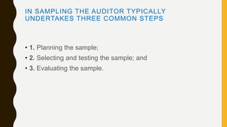 IN SAMPLING THE AUDITOR TYPICALLY
UNDERTAKES THREE COMMON STEPS
• 1. Planning the sample;
• 2. Selecting and testing the sample; and
• 3. Evaluating the sample.
 