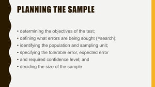 PLANNING THE SAMPLE
• determining the objectives of the test;
• defining what errors are being sought (=search);
• identifying the population and sampling unit;
• specifying the tolerable error, expected error
• and required confidence level; and
• deciding the size of the sample
 