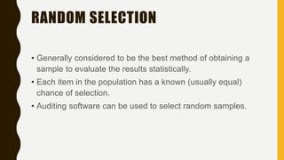 RANDOM SELECTION
• Generally considered to be the best method of obtaining a
sample to evaluate the results statistically.
• Each item in the population has a known (usually equal)
chance of selection.
• Auditing software can be used to select random samples.
 