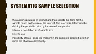 SYSTEMATIC SAMPLE SELECTION
• the auditor calculates an interval and then selects the items for the
sample based on the size of the interval. The interval is determined by
dividing the population size by the desired sample size.
• Interval = population size/ sample size
• Easy to use
• Possibility of bias - once the first item in the sample is selected, all other
items are chosen automatically.
 