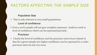FACTORS AFFECTING THE SAMPLE SIZE
Population Size
• This is only relevant in very small populations.
Level of confidence
• Even a 100% sample will not give complete assurance .Auditors work to
level of confidence which can be expressed precisely .
Precision
• Clearly the level of confidence and the precision interval are related in
that for a given sample size higher confidence can be expressed in a wider
precision interval and vice versa.
 