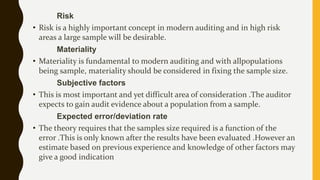 Risk
• Risk is a highly important concept in modern auditing and in high risk
areas a large sample will be desirable.
Materiality
• Materiality is fundamental to modern auditing and with allpopulations
being sample, materiality should be considered in fixing the sample size.
Subjective factors
• This is most important and yet difficult area of consideration .The auditor
expects to gain audit evidence about a population from a sample.
Expected error/deviation rate
• The theory requires that the samples size required is a function of the
error .This is only known after the results have been evaluated .However an
estimate based on previous experience and knowledge of other factors may
give a good indication
 